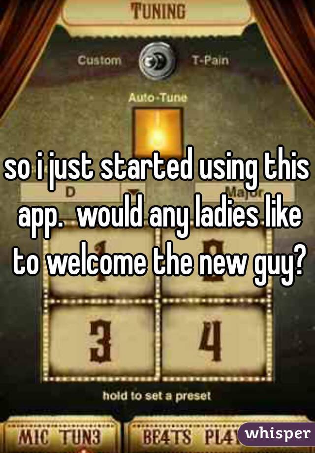 so i just started using this app.  would any ladies like to welcome the new guy?