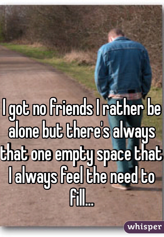 I got no friends I rather be alone but there's always that one empty space that I always feel the need to fill...