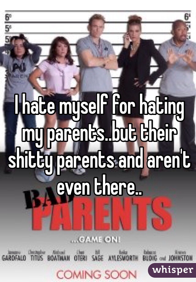 I hate myself for hating my parents..but their shitty parents and aren't even there..