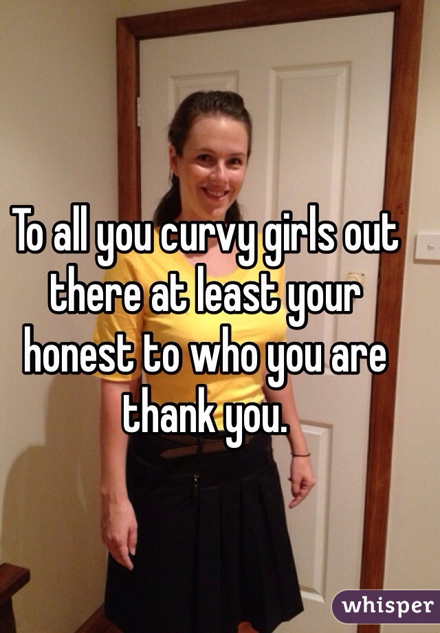 To all you curvy girls out there at least your honest to who you are thank you. 
