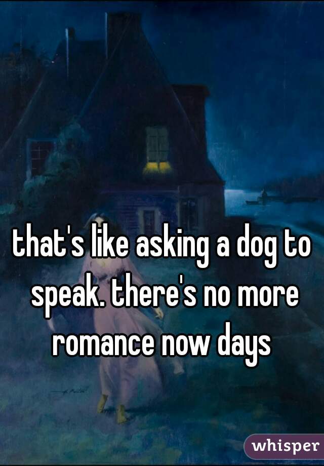 that's like asking a dog to speak. there's no more romance now days 