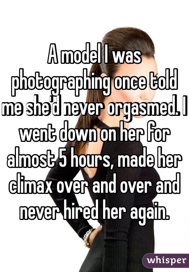 A model I was photographing once told me she'd never orgasmed. I went down on her for almost 5 hours, made her climax over and over and never hired her again. 