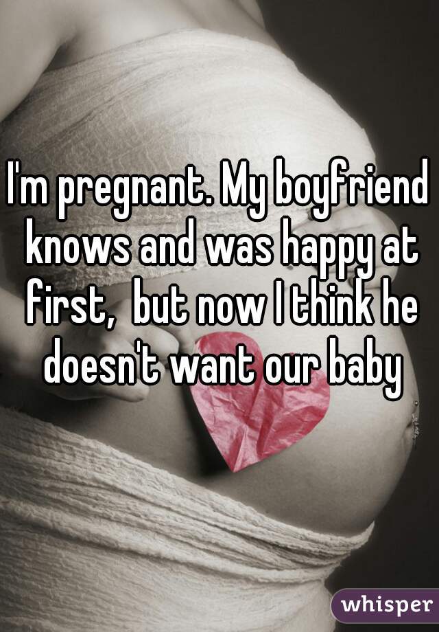 I'm pregnant. My boyfriend knows and was happy at first,  but now I think he doesn't want our baby