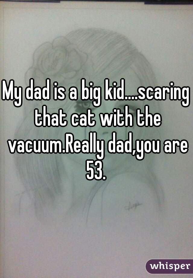 My dad is a big kid....scaring that cat with the vacuum.Really dad,you are 53. 
