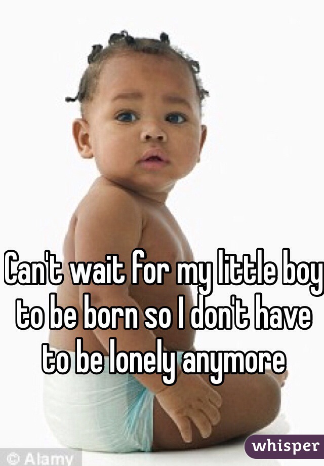 Can't wait for my little boy to be born so I don't have to be lonely anymore 