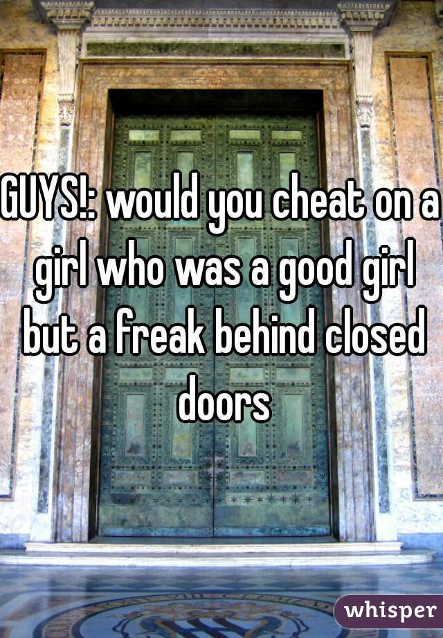 GUYS!: would you cheat on a girl who was a good girl but a freak behind closed doors