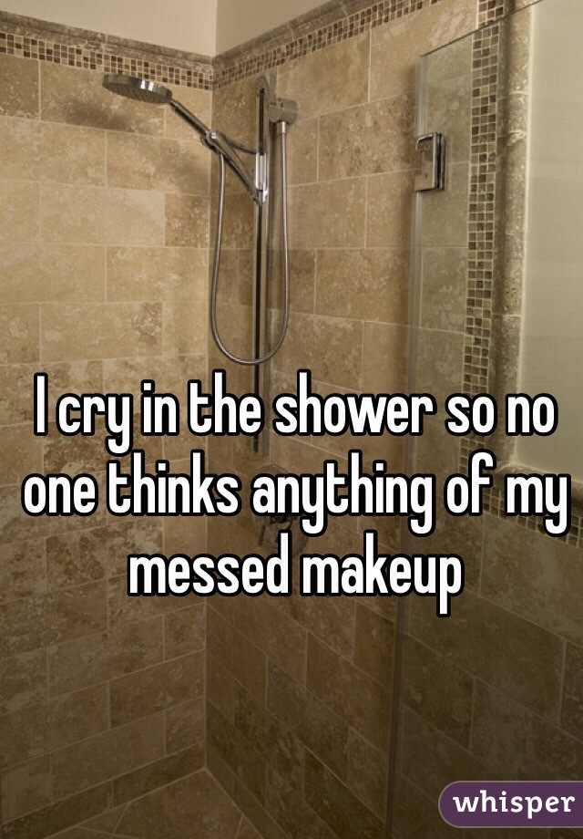 I cry in the shower so no one thinks anything of my messed makeup 