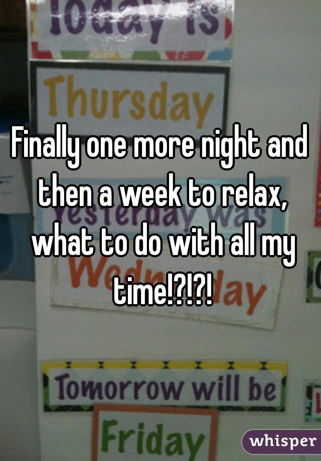 Finally one more night and then a week to relax, what to do with all my time!?!?!