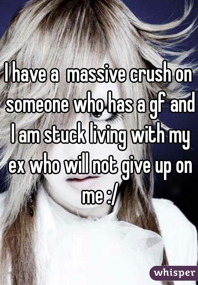 I have a  massive crush on someone who has a gf and I am stuck living with my ex who will not give up on me :/