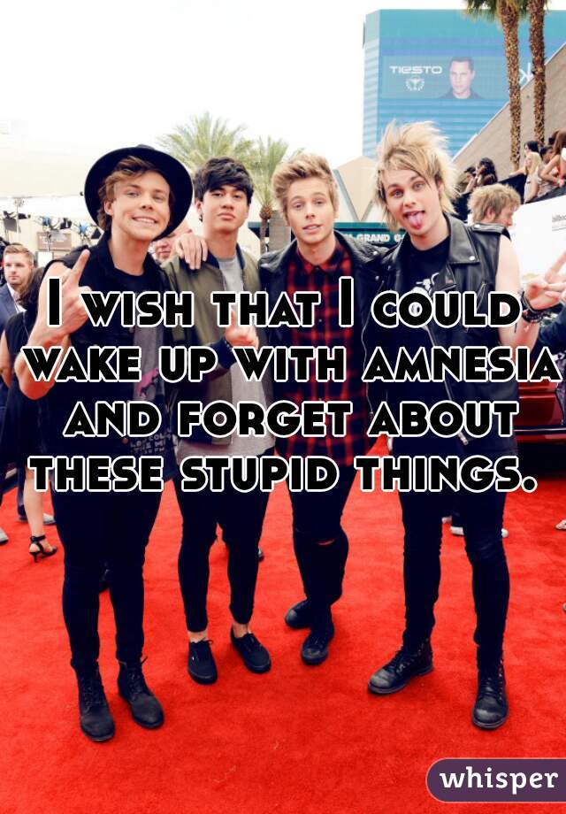 I wish that I could wake up with amnesia and forget about these stupid things. 