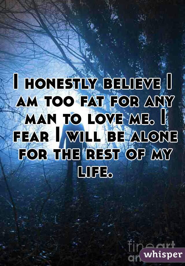 I honestly believe I am too fat for any man to love me. I fear I will be alone for the rest of my life.