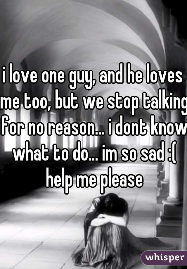 i love one guy, and he loves me too, but we stop talking for no reason... i dont know what to do... im so sad :( help me please