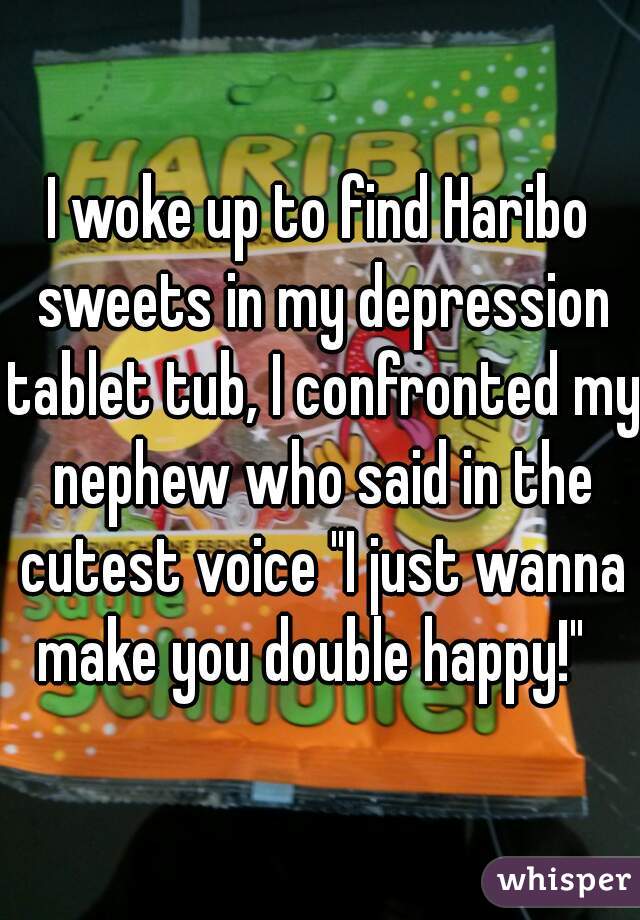 I woke up to find Haribo sweets in my depression tablet tub, I confronted my nephew who said in the cutest voice "I just wanna make you double happy!"  