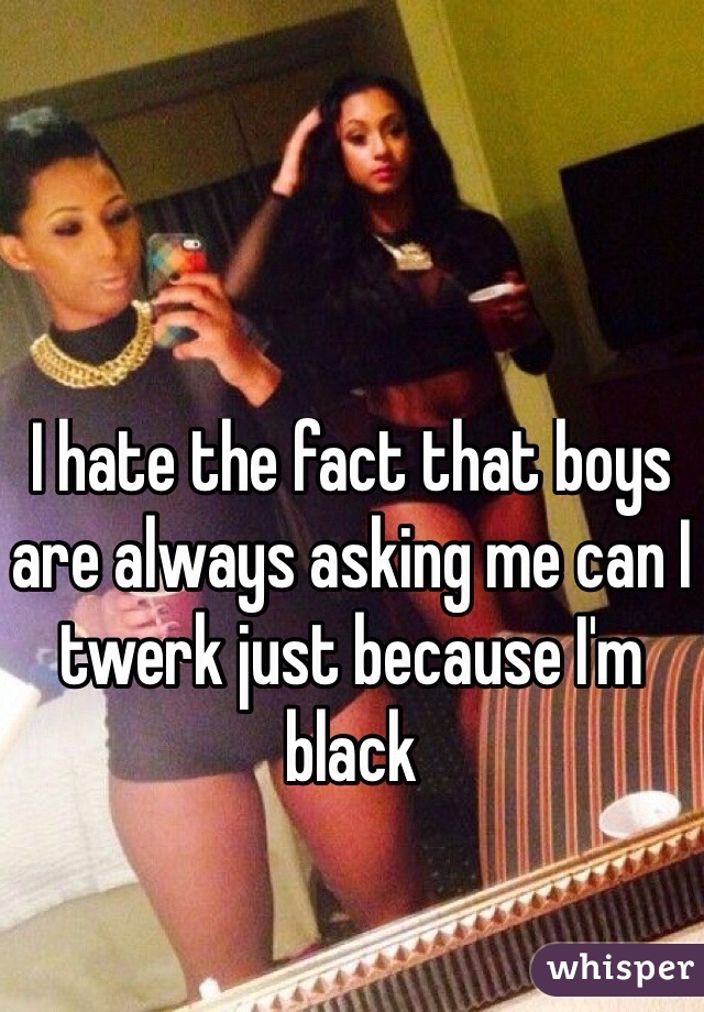 I hate the fact that boys are always asking me can I twerk just because I'm black
