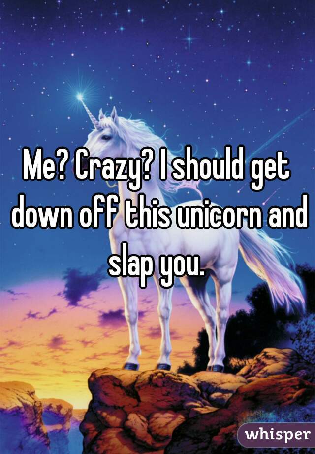 Me? Crazy? I should get down off this unicorn and slap you. 