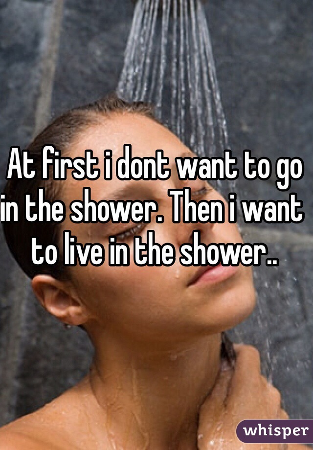 At first i dont want to go in the shower. Then i want to live in the shower..