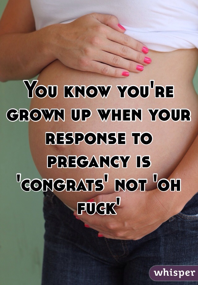 You know you're grown up when your response to pregancy is 'congrats' not 'oh fuck'