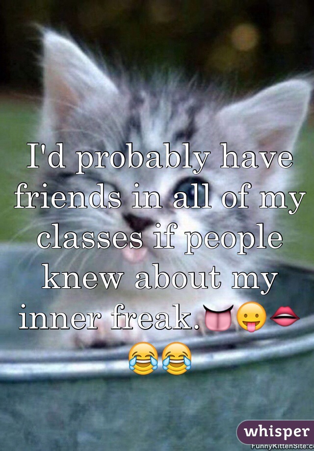 I'd probably have friends in all of my classes if people knew about my inner freak.👅😛👄😂😂