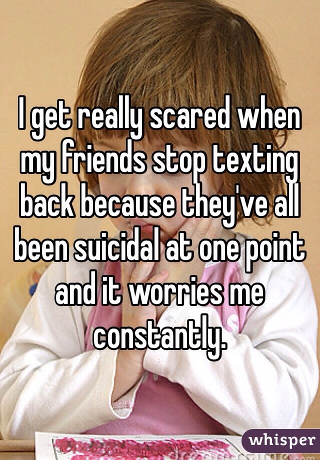 I get really scared when my friends stop texting back because they've all been suicidal at one point and it worries me constantly. 