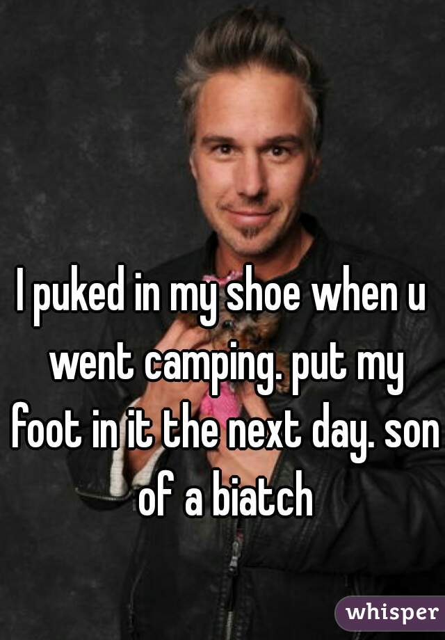 I puked in my shoe when u went camping. put my foot in it the next day. son of a biatch