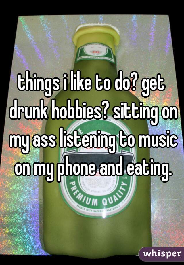 things i like to do? get drunk hobbies? sitting on my ass listening to music on my phone and eating.