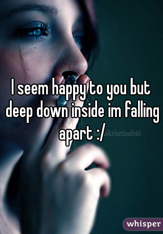 I seem happy to you but deep down inside im falling apart :/