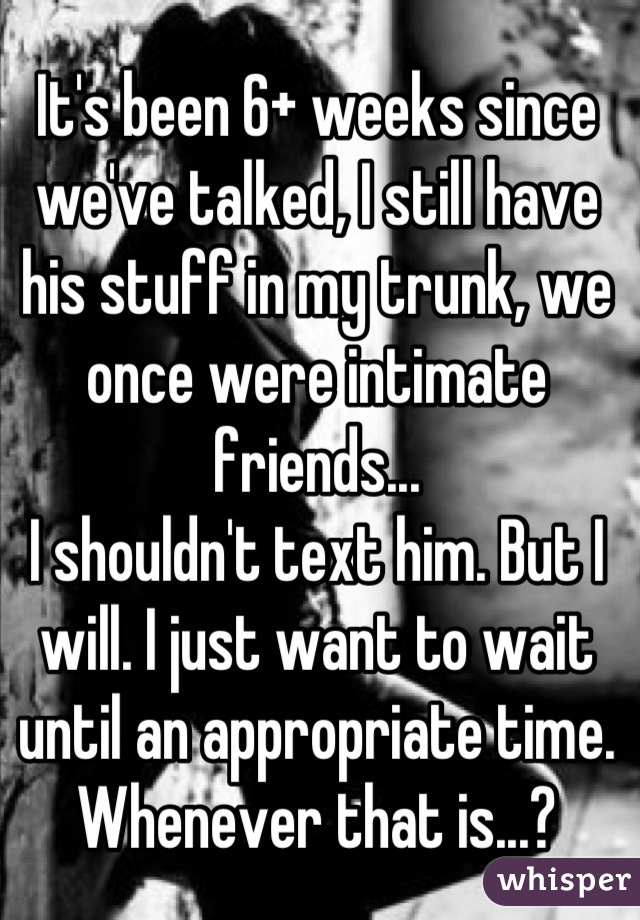 It's been 6+ weeks since we've talked, I still have his stuff in my trunk, we once were intimate friends... 
I shouldn't text him. But I will. I just want to wait until an appropriate time. Whenever that is...?