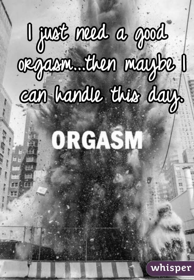 I just need a good orgasm...then maybe I can handle this day.