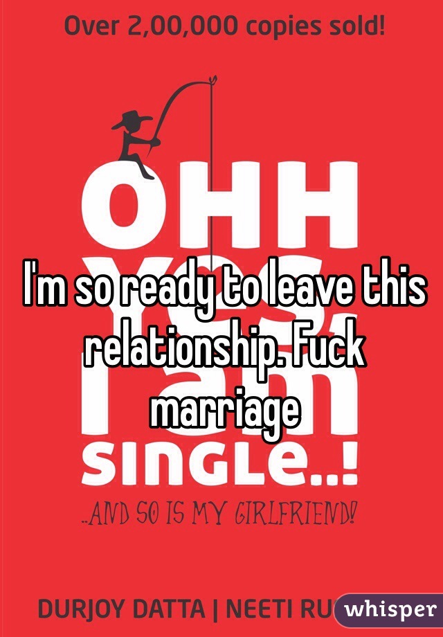 I'm so ready to leave this relationship. Fuck marriage 