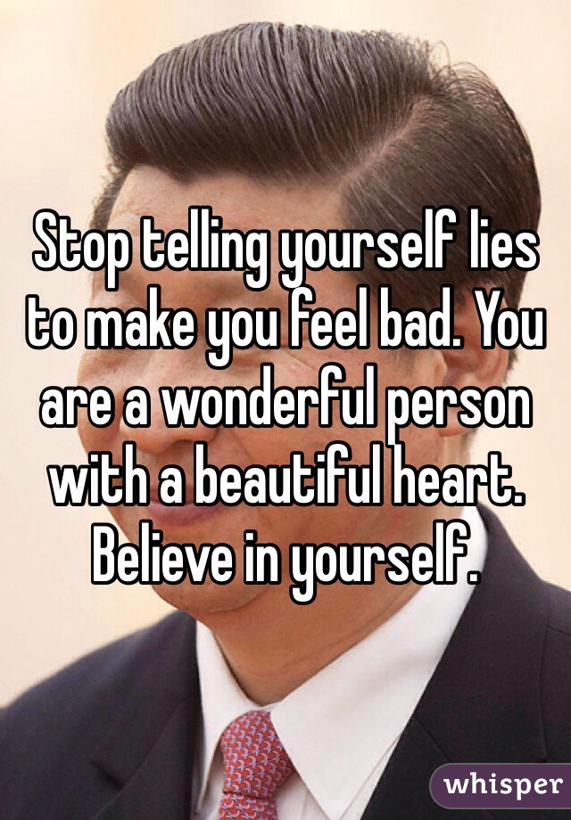 Stop telling yourself lies to make you feel bad. You are a wonderful person with a beautiful heart. Believe in yourself. 