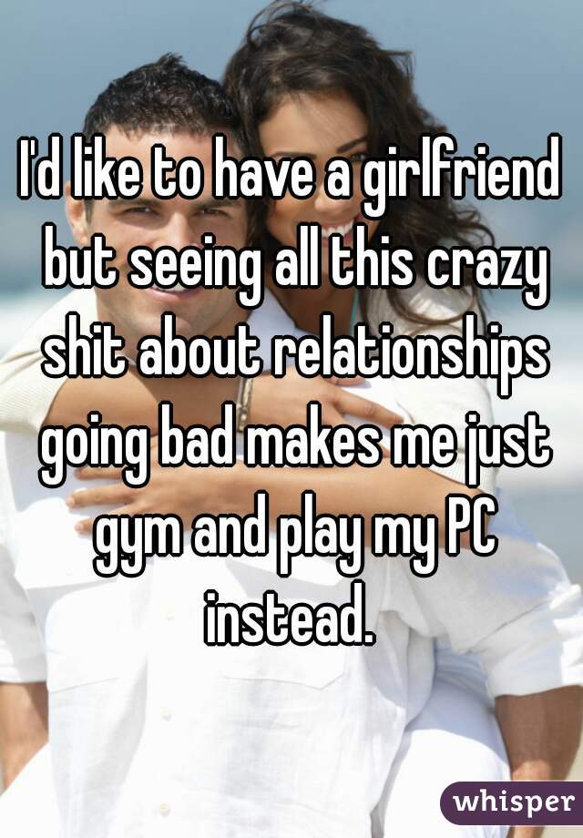 I'd like to have a girlfriend but seeing all this crazy shit about relationships going bad makes me just gym and play my PC instead. 