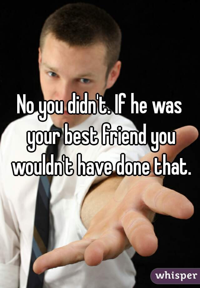 No you didn't. If he was your best friend you wouldn't have done that.