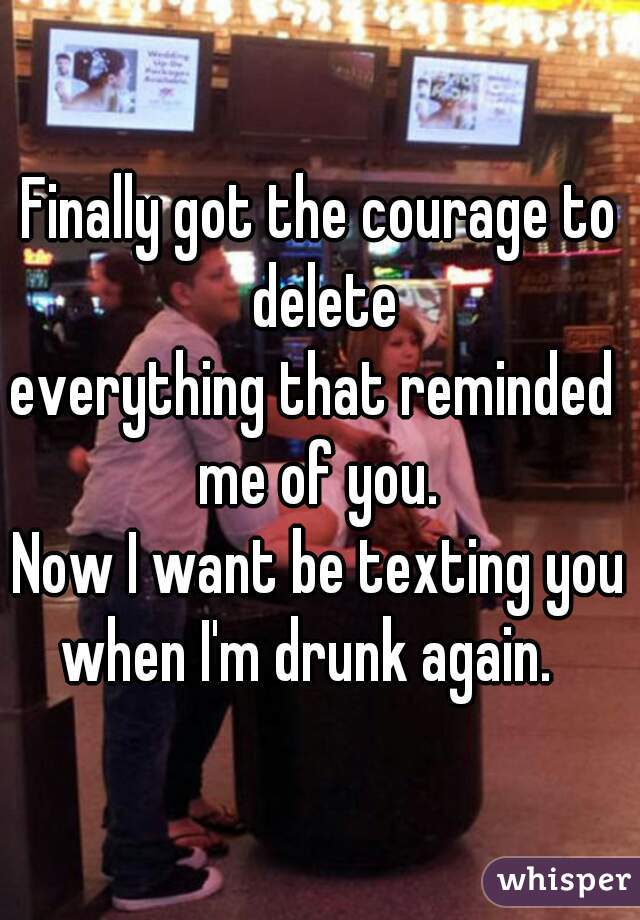 Finally got the courage to delete
everything that reminded 
me of you.
 Now I want be texting you 
when I'm drunk again.  