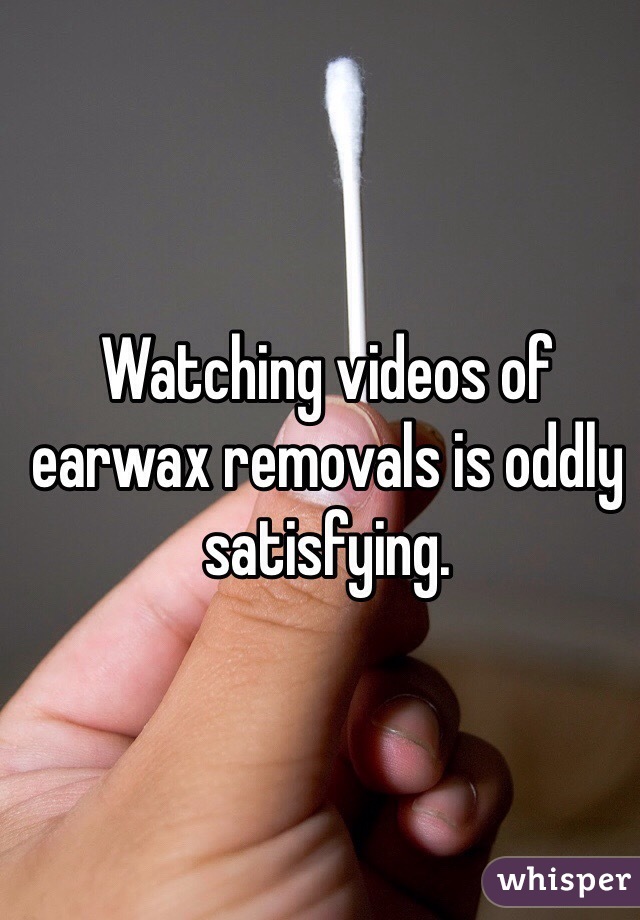 Watching videos of earwax removals is oddly satisfying. 