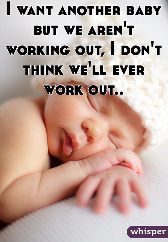I want another baby but we aren't working out, I don't think we'll ever work out..
