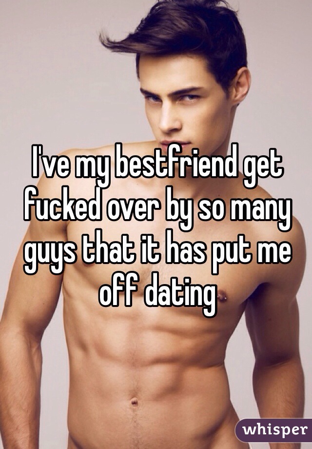 I've my bestfriend get fucked over by so many guys that it has put me off dating