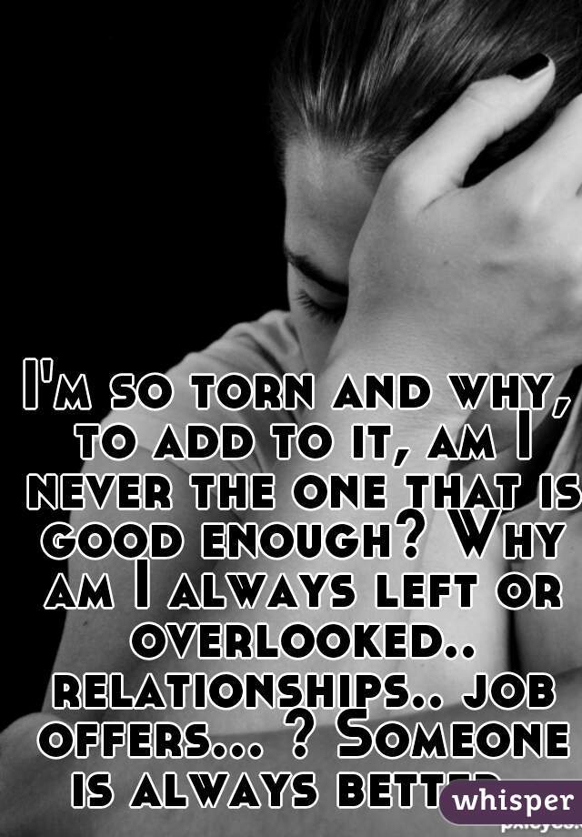 I'm so torn and why, to add to it, am I never the one that is good enough? Why am I always left or overlooked.. relationships.. job offers... ? Someone is always better. 