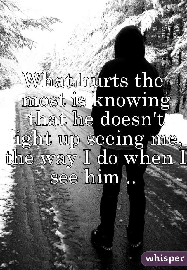 What hurts the most is knowing that he doesn't light up seeing me, the way I do when I see him .. 