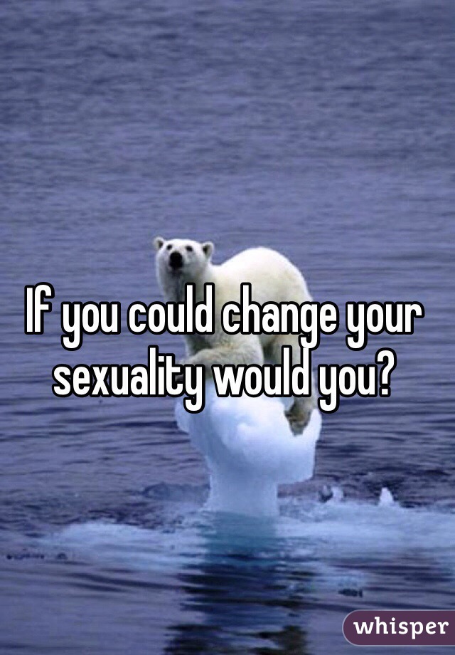 If you could change your sexuality would you?