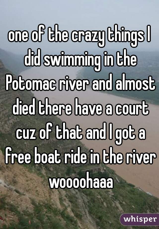 one of the crazy things I did swimming in the Potomac river and almost died there have a court cuz of that and I got a free boat ride in the river woooohaaa