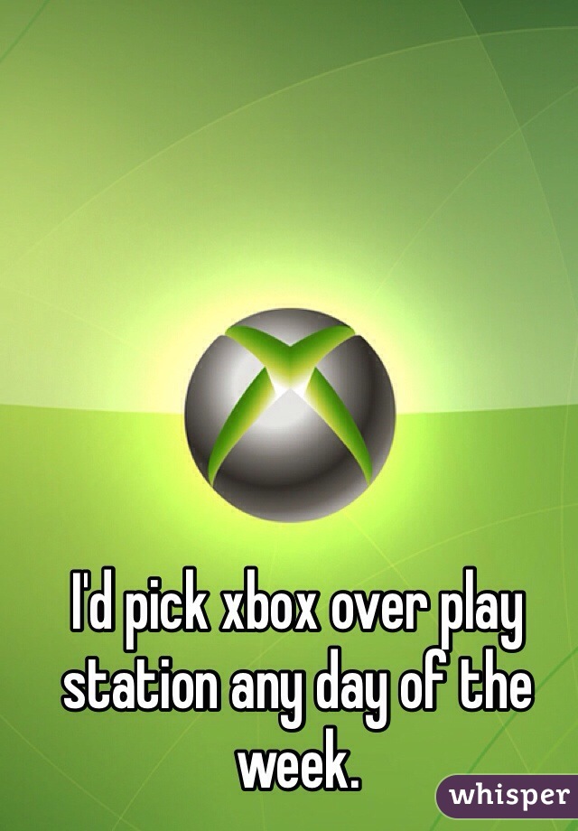 I'd pick xbox over play station any day of the week. 