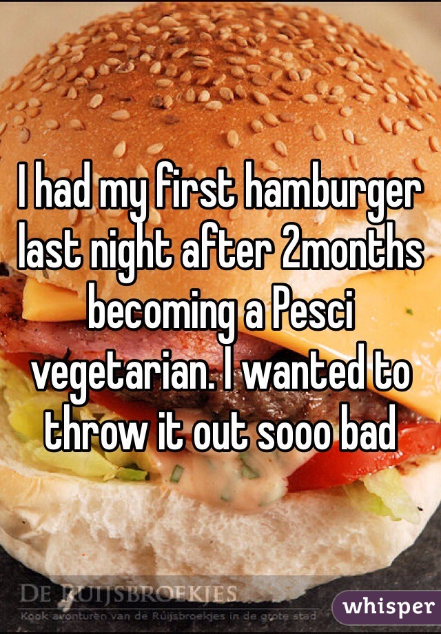 I had my first hamburger last night after 2months becoming a Pesci vegetarian. I wanted to throw it out sooo bad
