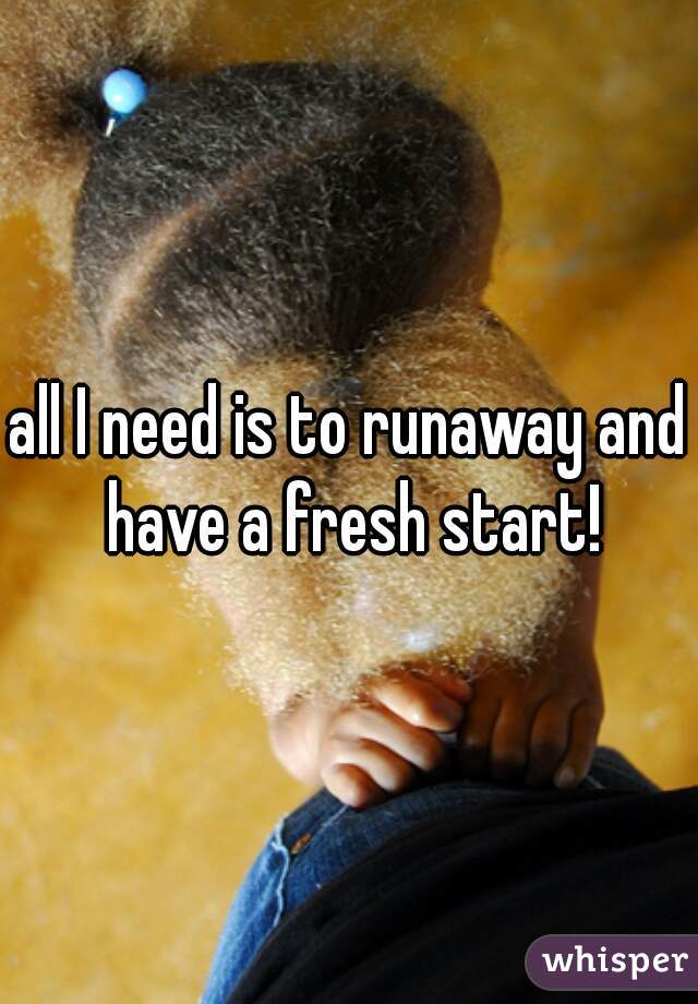 all I need is to runaway and have a fresh start!
