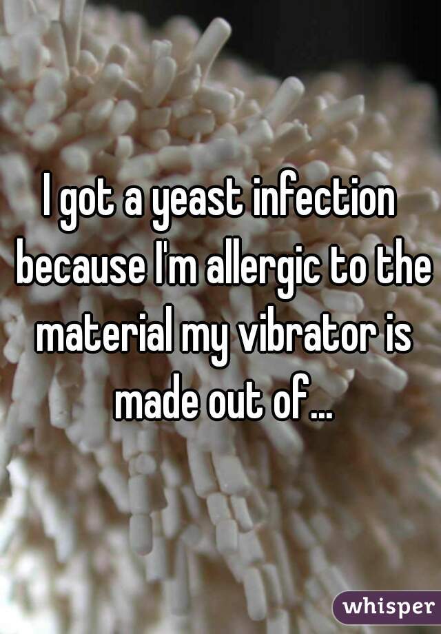 I got a yeast infection because I'm allergic to the material my vibrator is made out of...