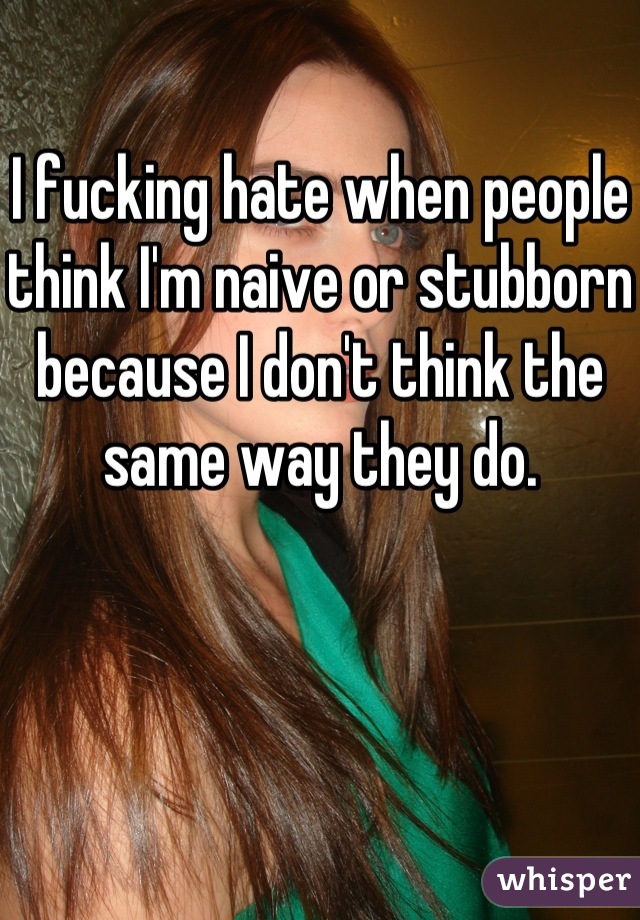 I fucking hate when people think I'm naive or stubborn because I don't think the same way they do. 