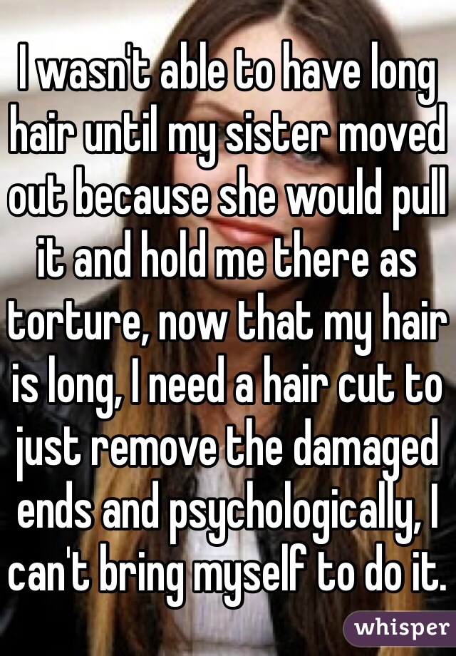 I wasn't able to have long hair until my sister moved out because she would pull it and hold me there as torture, now that my hair is long, I need a hair cut to just remove the damaged ends and psychologically, I can't bring myself to do it.