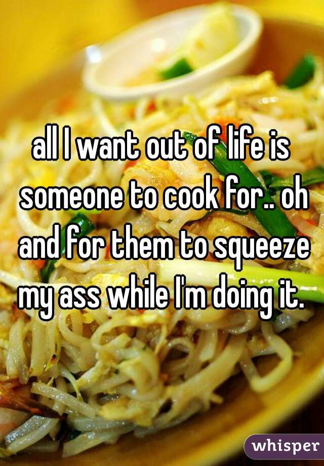 all I want out of life is someone to cook for.. oh and for them to squeeze my ass while I'm doing it. 