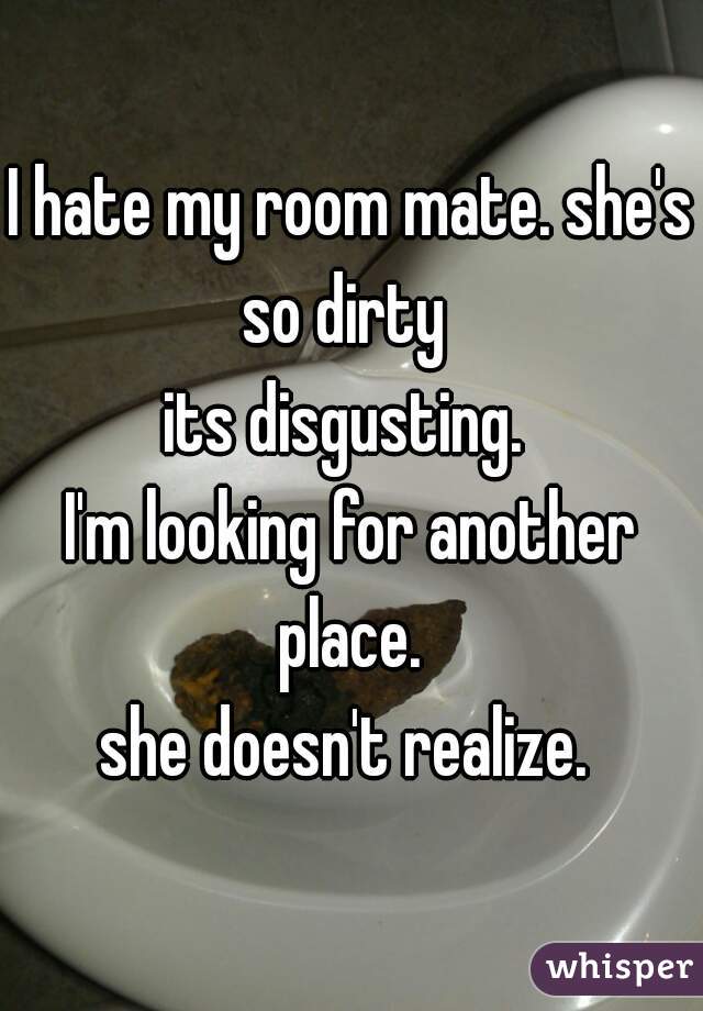 I hate my room mate. she's so dirty  
its disgusting. 

I'm looking for another place. 

she doesn't realize. 