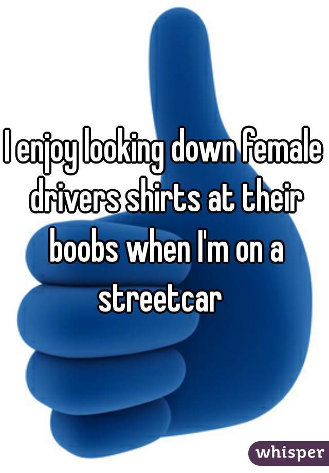 I enjoy looking down female drivers shirts at their boobs when I'm on a streetcar  