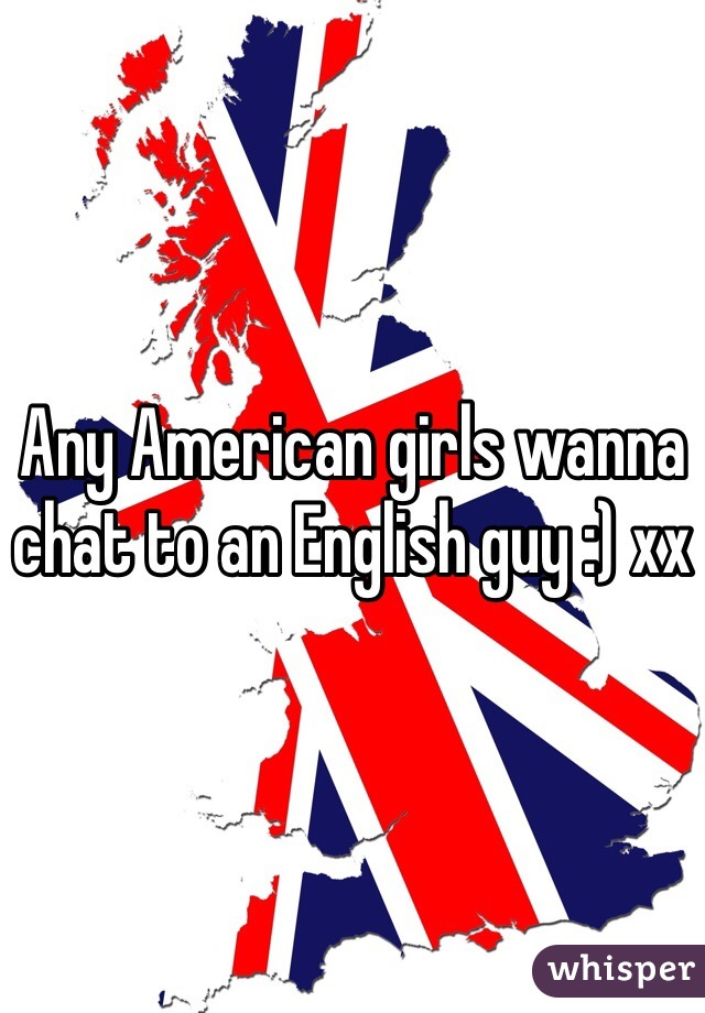 Any American girls wanna chat to an English guy :) xx